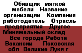 Обивщик. мягкой мебели › Название организации ­ Компания-работодатель › Отрасль предприятия ­ Другое › Минимальный оклад ­ 1 - Все города Работа » Вакансии   . Псковская обл.,Великие Луки г.